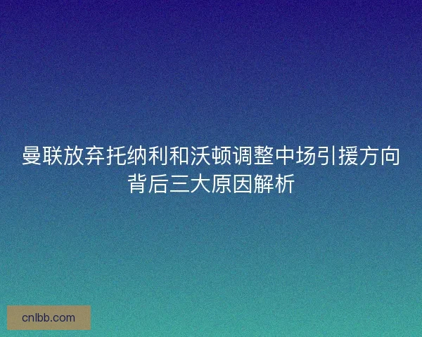 曼联放弃托纳利和沃顿调整中场引援方向背后三大原因解析