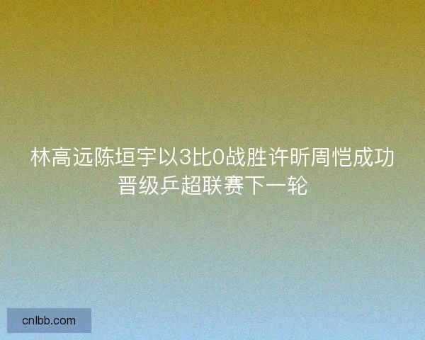 林高远陈垣宇以3比0战胜许昕周恺成功晋级乒超联赛下一轮