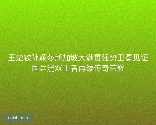 王楚钦孙颖莎新加坡大满贯强势卫冕见证国乒混双王者再续传奇荣耀