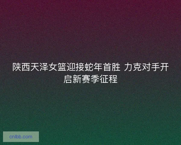 陕西天泽女篮迎接蛇年首胜 力克对手开启新赛季征程