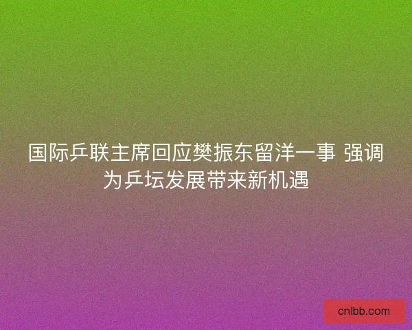 国际乒联主席回应樊振东留洋一事 强调为乒坛发展带来新机遇